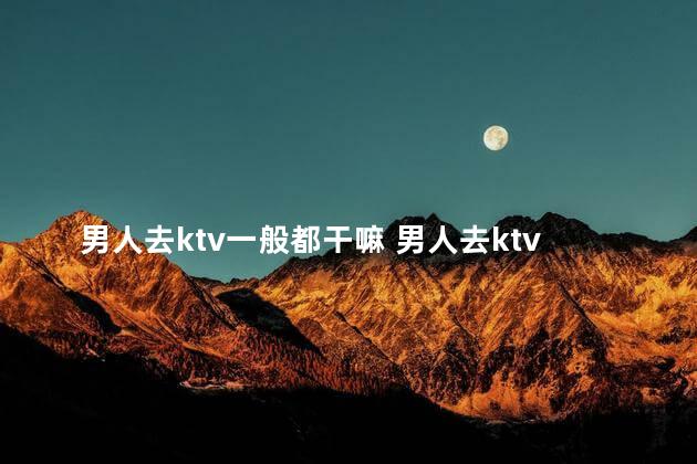 男人去ktv一般都干嘛 男人去ktv做什么